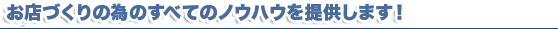 お店づくりの為のすべてのノウハウを提供します お店づくりの為のすべてのノウハウを提供します